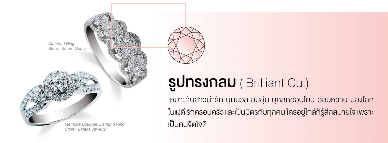 รูปทรงกลม (Brilliant Cut) เหมาะกับสาวน่ารัก นุ่มนวล อบอุ่น บุคลิกอ่อนโยน อ่อนหวาน มองโลกในแง่ดี รักครอบครัว และเป็นมิตรกับทุกคนใครอยู่ใกล้ก็รู้สึกสบายใจ เพราะเป็นคนจิตใจดี