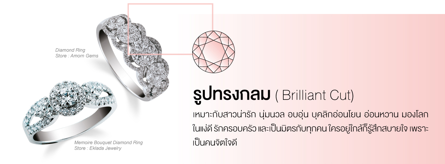 รูปทรงกลม (Brilliant Cut) เหมาะกับสาวน่ารัก นุ่มนวล อบอุ่น บุคลิกอ่อนโยน อ่อนหวาน มองโลกในแง่ดี รักครอบครัว และเป็นมิตรกับทุกคนใครอยู่ใกล้ก็รู้สึกสบายใจ เพราะเป็นคนจิตใจดี